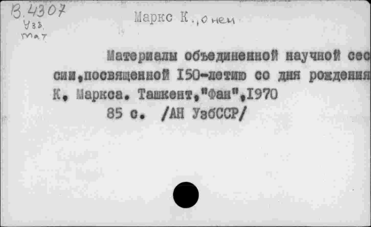 ﻿в.ьзо?
У»ь
№>.7
Маркс К.(<?н^и
Материалы объединенной научной сес сии»посвященной 150-летию со дня рождения К» Маркое* Ташкент,"Фан",1970
85 о. /АН УзбССР/